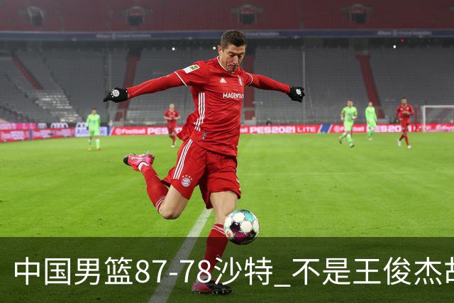 中国男篮87-78沙特 不是王俊杰胡金秋 他才是全场最佳 30+7带队起飞